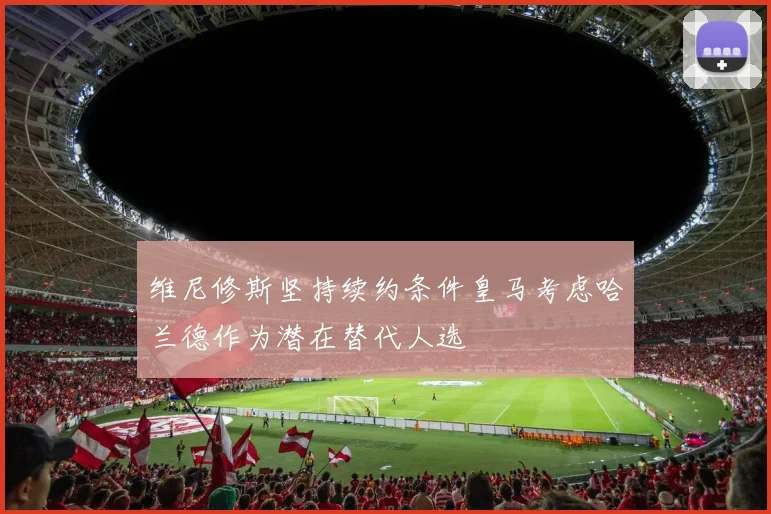 维尼修斯坚持续约条件皇马考虑哈兰德作为潜在替代人选
