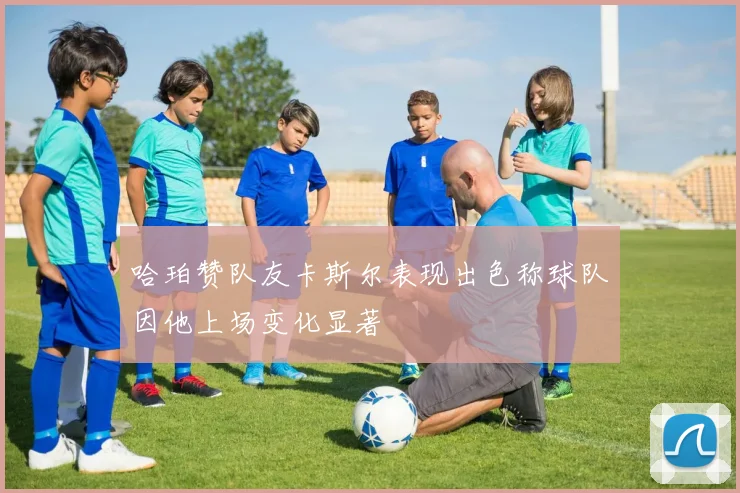 哈珀赞队友卡斯尔表现出色称球队因他上场变化显著