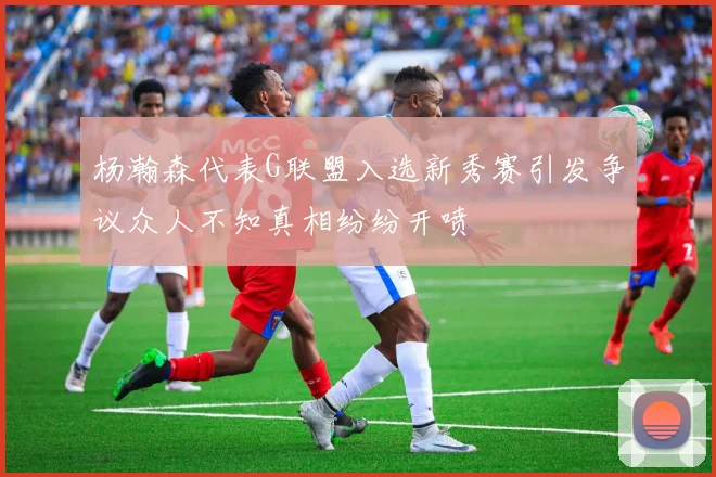 杨瀚森代表G联盟入选新秀赛引发争议众人不知真相纷纷开喷