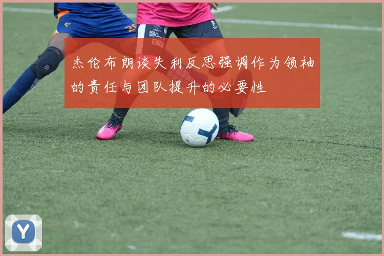 杰伦布朗谈失利反思强调作为领袖的责任与团队提升的必要性
