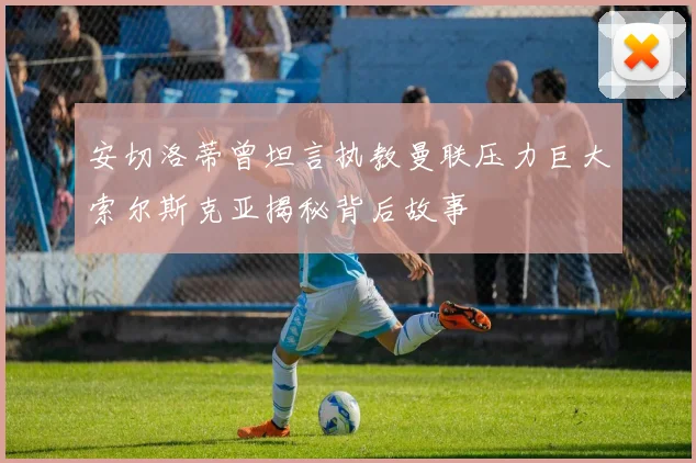 安切洛蒂曾坦言执教曼联压力巨大索尔斯克亚揭秘背后故事