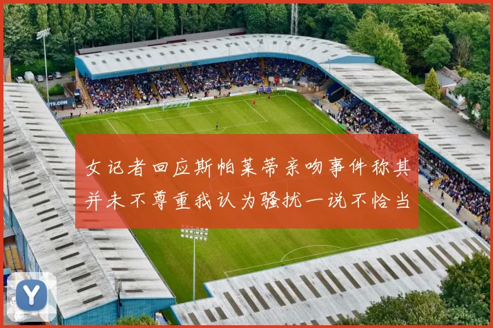 女记者回应斯帕莱蒂亲吻事件称其并未不尊重我认为骚扰一说不恰当