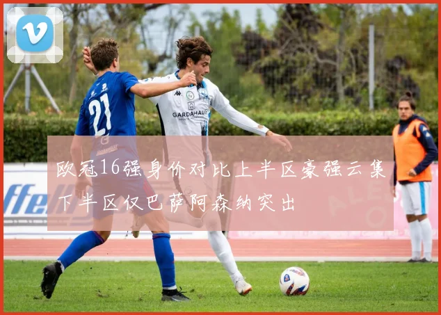 欧冠16强身价对比上半区豪强云集下半区仅巴萨阿森纳突出