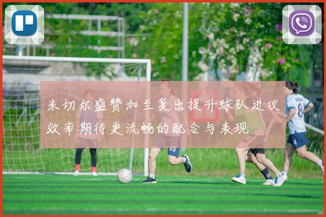 米切尔盛赞加兰复出提升球队进攻效率期待更流畅的配合与表现