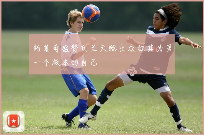 约基奇盛赞瓦兰天赋出众称其为另一个版本的自己