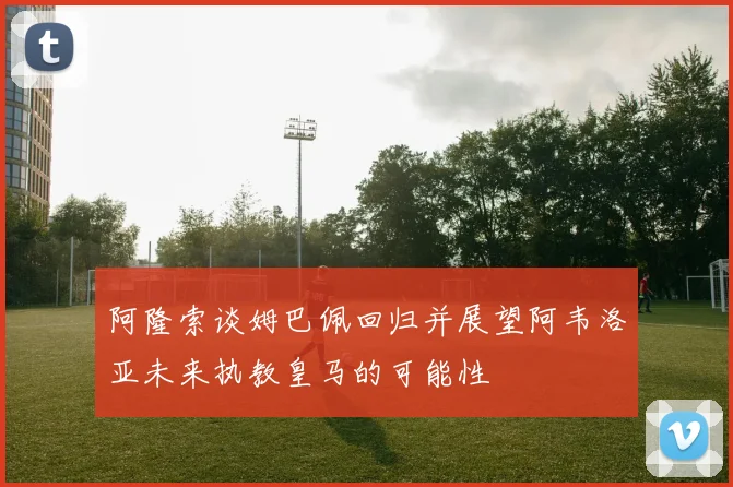 阿隆索谈姆巴佩回归并展望阿韦洛亚未来执教皇马的可能性