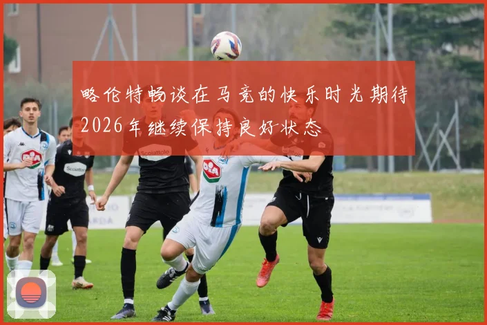 略伦特畅谈在马竞的快乐时光期待2026年继续保持良好状态
