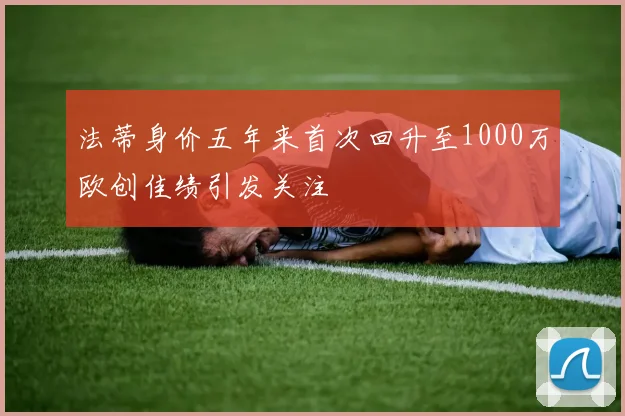 法蒂身价五年来首次回升至1000万欧创佳绩引发关注