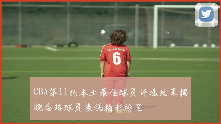 CBA第11轮本土最佳球员评选结果揭晓各路球员表现精彩纷呈