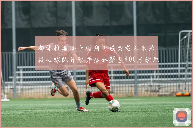都体报道洛卡特利将成为尤文未来核心球队计划并拟加薪至400万欧元