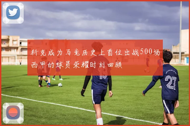 科克成为马竞历史上首位出战500场西甲的球员荣耀时刻回顾