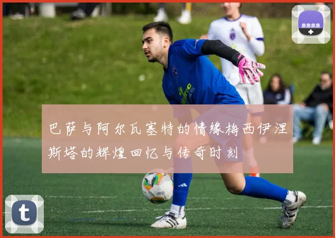 巴萨与阿尔瓦塞特的情缘梅西伊涅斯塔的辉煌回忆与传奇时刻