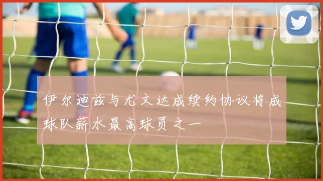 伊尔迪兹与尤文达成续约协议将成球队薪水最高球员之一