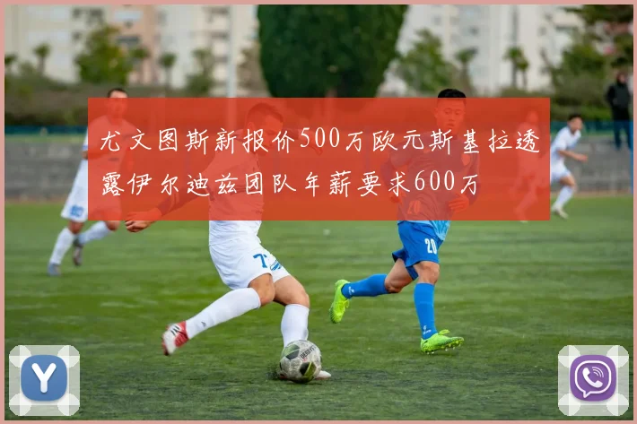 尤文图斯新报价500万欧元斯基拉透露伊尔迪兹团队年薪要求600万