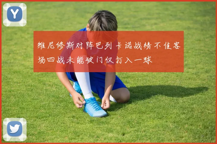 维尼修斯对阵巴列卡诺战绩不佳客场四战未能破门仅打入一球