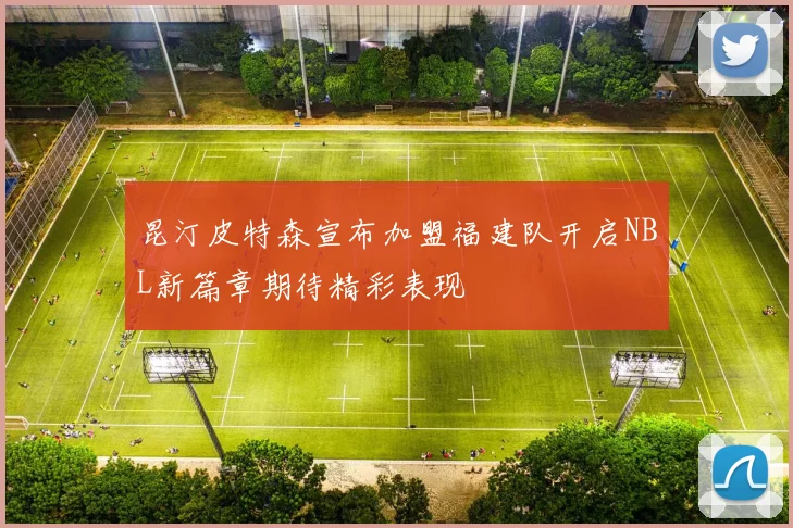 昆汀皮特森宣布加盟福建队开启NBL新篇章期待精彩表现