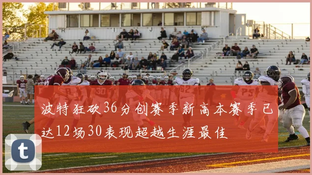波特狂砍36分创赛季新高本赛季已达12场30表现超越生涯最佳
