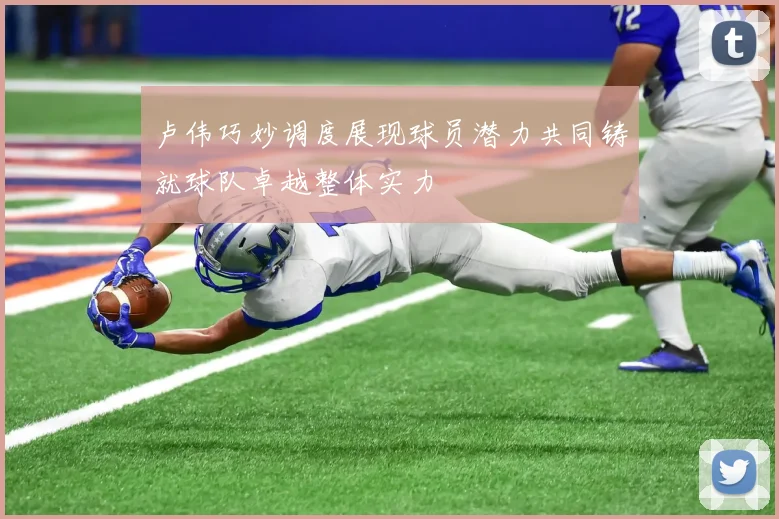 卢伟巧妙调度展现球员潜力共同铸就球队卓越整体实力
